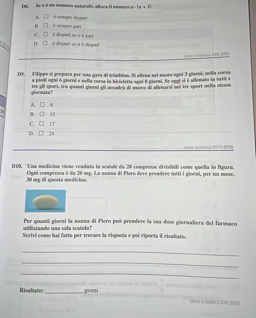 D8. Se n è un numero naturale, allora il numero n· (n+2)
A. è sempre dispari
B. □ è sempre pari
C. □ è dispari se n è pari
2 D. □ è dispari se n è dispari
(anno scolastico 2012-2013)
D9. Filippo si prepara per una gara di triathlon. Si allena nel nuoto ogni 3 giorni, nella corsa
a piedi ogni 6 giorni e nella corsa in bicicletta ogni 8 giorni. Se oggi si è allenato in tutti e
tre gli sport, tra quanti giorni gli accadrà di nuovo di allenarsi nei tre sport nella stessa
giornata?
A. 8
30 B. □ 12
C. □ 17
D. 24
(anno scolastico 2009-2010)
D10. Una medicina viene venduta in scatole da 28 compresse divisibili come quella in figura.
Ogni compressa è da 20 mg. La nonna di Piero deve prendere tutti i giorni, per un mese,
30 mg di questa medicina.
Per quanti giorni la nonna di Piero può prendere la sua dose giornaliera del farmaco
utilizzando una sola scatola?
Scrivi come hai fatto per trovare la risposta e poi riporta il risultato.
_
_
_
Risultato: _giorni
(anno scolástico 2012-2013)