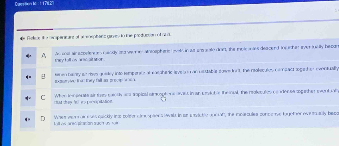 Question Id : 117821
1
Relate the temperature of atmospheric gases to the production of rain.
A As cool air accelerates quickly into warmer atmospheric levels in an unstable draft, the molecules descend together eventually becon
they fall as precipitation.
B When balmy air rises quickly into temperate atmospheric levels in an unstable downdraft, the molecules compact together eventually
expansive that they fall as precipitation.
C When temperate air rises quickly into tropical atmospheric levels in an unstable thermal, the molecules condense together eventually
that they fall as precipitation.
When warm air rises quickly into colder atmospheric levels in an unstable updraft, the molecules condense together eventually beco
fall as precipitation such as rain.