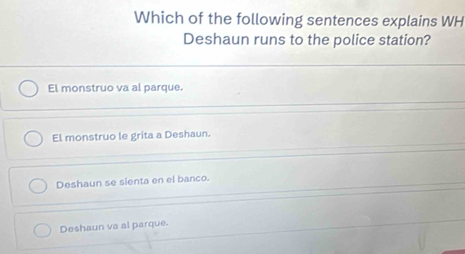 Which of the following sentences explains WH
Deshaun runs to the police station?
El monstruo va al parque.
El monstruo le grita a Deshaun.
Deshaun se sienta en el banco.
Deshaun va al parque.