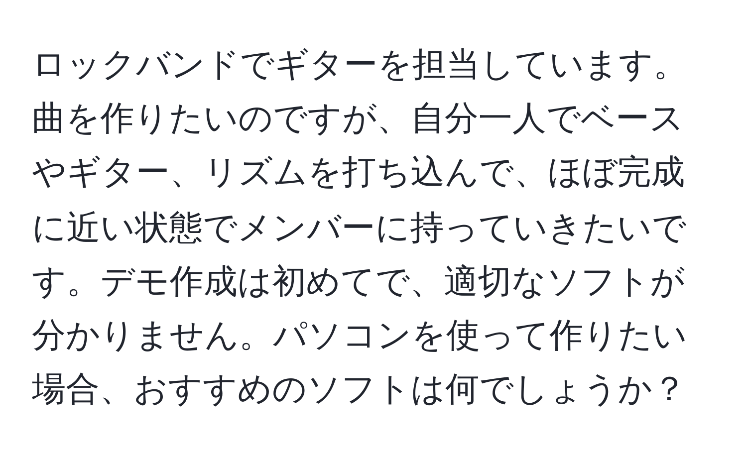 ロックバンドでギターを担当しています。曲を作りたいのですが、自分一人でベースやギター、リズムを打ち込んで、ほぼ完成に近い状態でメンバーに持っていきたいです。デモ作成は初めてで、適切なソフトが分かりません。パソコンを使って作りたい場合、おすすめのソフトは何でしょうか？