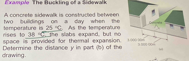 Example The Buckling of a Sidewalk 
A concrete sidewalk is constructed between 
two buildings on a day when the 
temperature is 25°C. As the temperature 
rises to 38°C , the slabs expand, but no 
space is provided for thermal expansion. 
Determine the distance y in part (b) of the 
drawing.