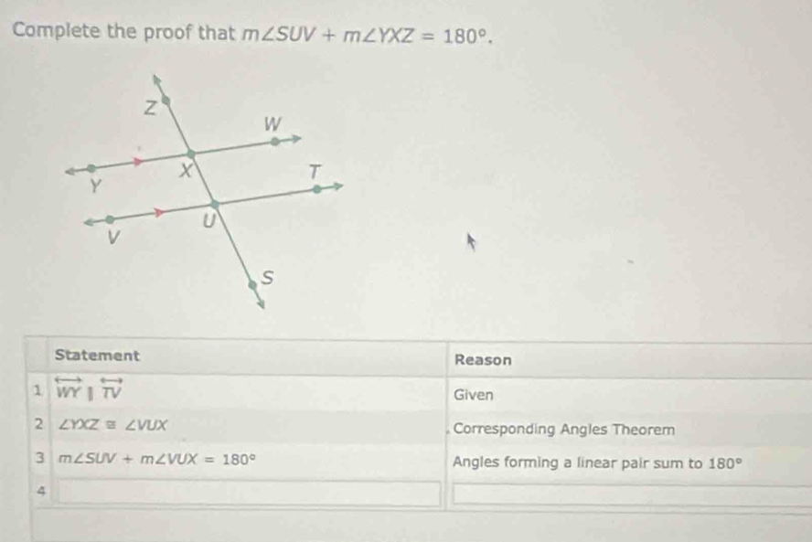 Complete the proof that m∠ SUV+m∠ YXZ=180°. 
Statement Reason 
1 overleftrightarrow WY|overleftrightarrow TV
Given 
2 ∠ YXZ≌ ∠ VUX Corresponding Angles Theorem 
3 m∠ SUV+m∠ VUX=180° Angles forming a linear pair sum to 180°
4