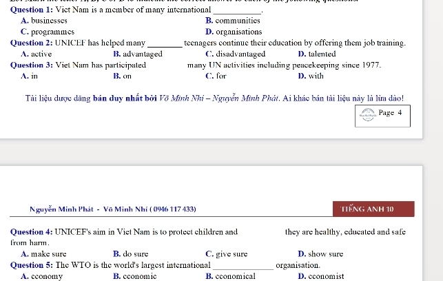 Viet Nam is a member of many international_
A. businesses B. communities
C. programmes D. organisations
Question 2: UNICEF has helped many_ teenagers continue their education by offering them job training.
A. active B. advantaged C. disadvantaged D. talented
Question 3: Viet Nam has participated many UN activities including peacekeeping since 1977.
A. in B. on C. for D. with
Tài liệu dược dãng bán duy nhất bởi Võ Minh Nhí - Nguyễn Minh Phát. Ai khác bán tài liệu này là lừa dảo!
Page 4
Nguyễn Minh Phát - Võ Minh Nhí ( 0946 117 433) TTếng Anh 10
Question 4: UNICEF's aim in Viet Nam is to protect children and they are healthy, educated and safe
from harm.
A. make sure B. do sure C. give sure D. show sure
Question 5: The WTO is the world's largest international_ organisation.
A. cconomy B. economic B. economical D. economist