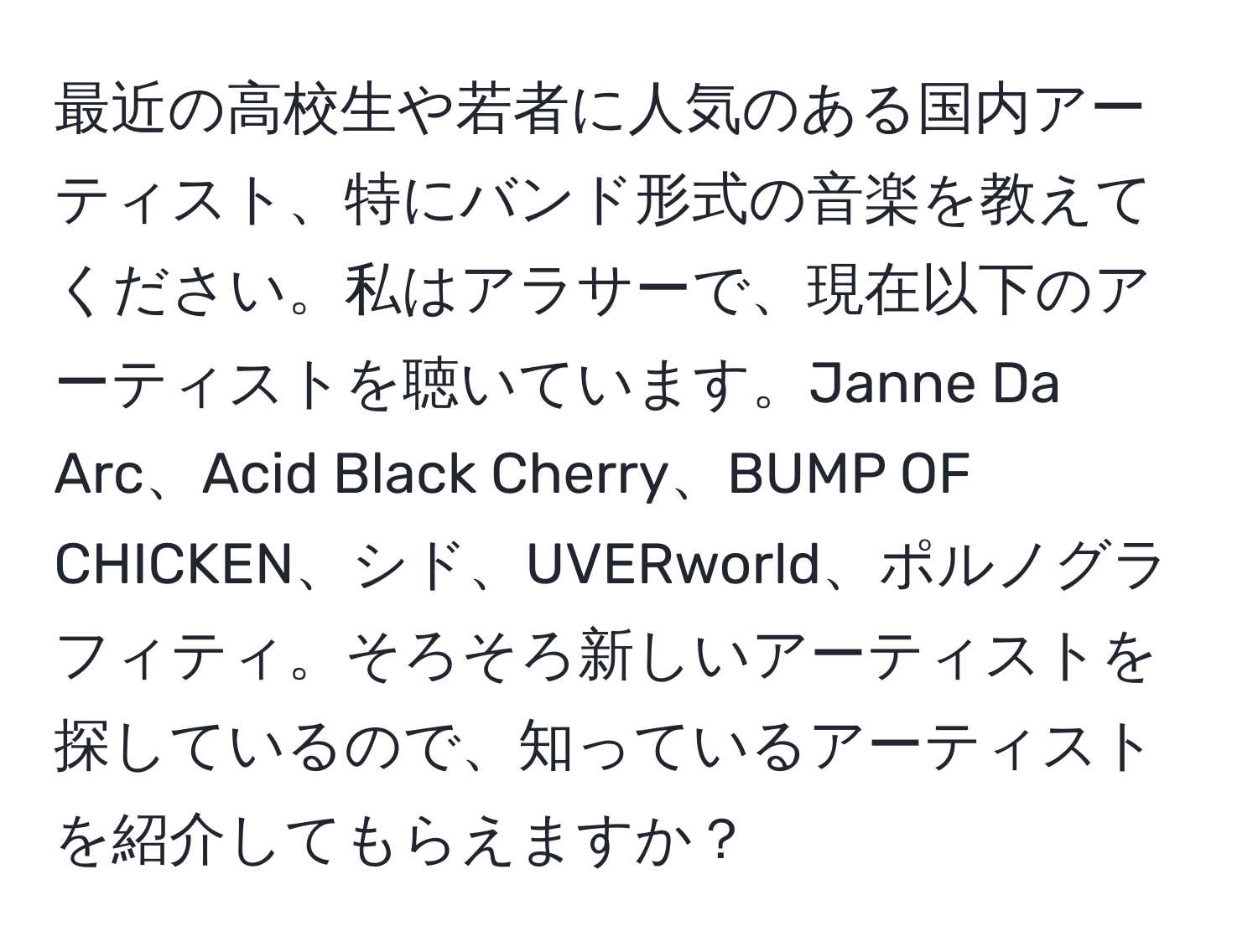 最近の高校生や若者に人気のある国内アーティスト、特にバンド形式の音楽を教えてください。私はアラサーで、現在以下のアーティストを聴いています。Janne Da Arc、Acid Black Cherry、BUMP OF CHICKEN、シド、UVERworld、ポルノグラフィティ。そろそろ新しいアーティストを探しているので、知っているアーティストを紹介してもらえますか？