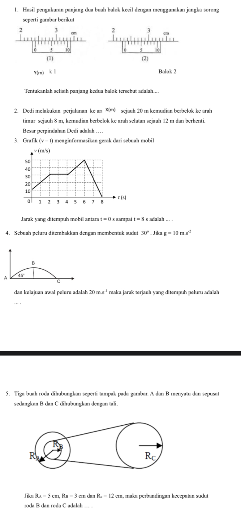 Hasil pengukuran panjang dua buah balok kecil dengan menggunakan jangka sorong
seperti gambar berikut
Y(m) k l Balok 2
Tentukanlah selisih panjang kedua balok tersebut adalah....
2. Dedi melakukan perjalanan ke ar: x(m) sejauh 20 m kemudian berbelok ke arah
timur sejauh 8 m, kemudian berbelok ke arah selatan sejauh 12 m dan berhenti.
Besar perpindahan Dedi adalah …
3. Grafik (v- t) menginformasikan gerak dari sebuah mobil
Jarak yang ditempuh mobil antara t=0 s sampai t=8 s adalah ... .
4. Sebuah peluru ditembakkan dengan membentuk sudut 30°. Jika g=10m.s^(-2)
B
45°
A
C
dan kelajuan awal peluru adalah 20m.s^(-1) maka jarak terjauh yang ditempuh peluru adalah
5. Tiga buah roda dihubungkan seperti tampak pada gambar. A dan B menyatu dan sepusat
sedangkan B dan C dihubungkan dengan tali.
Jika R_A=5cm,R_B=3cm dan R_c=12cm , maka perbandingan kecepatan sudut
roda B dan roda C adalah … .