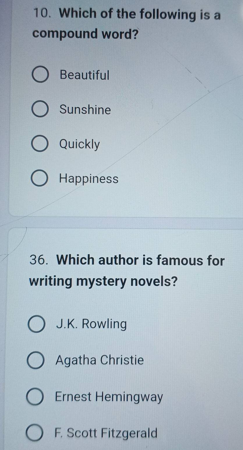 Which of the following is a
compound word?
Beautiful
Sunshine
Quickly
Happiness
36. Which author is famous for
writing mystery novels?
J.K. Rowling
Agatha Christie
Ernest Hemingway
F. Scott Fitzgerald