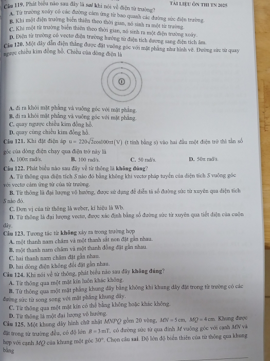 tài liệu Ôn thI tn 2025
Câu 119. Phát biểu nào sau đây là sai khi nói về điện từ trường?
A. Từ trường xoây có các đường cảm ứng từ bao quanh các đường sức điện trường
B. Khi một điện trường biển thiên theo thời gian, nó sinh ra một từ trường
C. Khi một từ trường biển thiên theo thời gian, nó sinh ra một điện trường xoáy.
D. Điện từ trường có vectơ điện trường hướng từ điện tích dương sang điện tích âm.
Câu 120. Một dây dẫn điện thắng được đặt vuông góc với mặt phẳng như hình vẽ. Đường sức từ quay
ngược chiều kim đồng hồ. Chiều của dòng điện là
A. đi ra khỏi mặt phẳng và vuông góc với mặt phẳng.
B. đi ra khỏi mặt phẳng và vuông góc với mặt phẳng.
C. quay ngược chiều kim đồng hồ,
D. quay cùng chiều kim đồng hồ.
Câu 121. Khi đặt điện áp u=220sqrt(2)cos 100π t(V) (t tính bằng s) vào hai đầu một điện trở thì tần số
g óc của dòng điện chạy qua điện trở này là
A. 100π rad/s. B. 100 rad/s. C. 50 rad/s. D. 50π rad/s.
Câu 122. Phát biểu nào sau đây về từ thông là không đúng?
A. Từ thông qua diện tích S nào đó bằng không khi vectơ pháp tuyến của diện tích S vuông góc
với vectơ cảm ứng từ của từ trường.
B. Từ thông là đại lượng vô hướng, được sử dụng đề diễn tả số đường sức từ xuyên qua diện tích
S nào đó.
C. Đơn vị của từ thông là weber, kí hiệu là Wb.
D. Từ thông là đại lượng vectơ, được xác định bằng số đường sức từ xuyên qua tiết diện của cuộn
dây.
Câu 123. Tương tác từ không xảy ra trong trường hợp
A. một thanh nam châm và một thanh sắt non đặt gần nhau.
B. một thanh nam châm và một thanh đồng đặt gần nhau.
C. hai thanh nam châm đặt gần nhau.
D. hai dòng điện không đổi đặt gần nhau.
Câu 124. Khi nói về từ thông, phát biểu nào sau đây không đúng?
A. Từ thông qua một mặt kín luôn khác không.
B. Từ thông qua một mặt phẳng khung dây bằng không khi khung dây đặt trong từ trường có các
đường sức từ song song với mặt phẳng khung dây.
C. Từ thông qua một mặt kín có thể bằng không hoặc khác không,
D. Từ thông là một đại lượng vô hướng.
Câu 125. Một khung dây hình chữ nhật MNPQ gồm 20 vòng, MN=5cm,MQ=4cm. Khung được
đặt trong từ trường đều, có độ lớn B=3mT có đường sức từ qua đinh M vuông góc với cạnh MN và
hợp với cạnh MQ của khung một góc 30° Chọn câu sai. Độ lớn độ biển thiên của từ thông qua khung
bằng