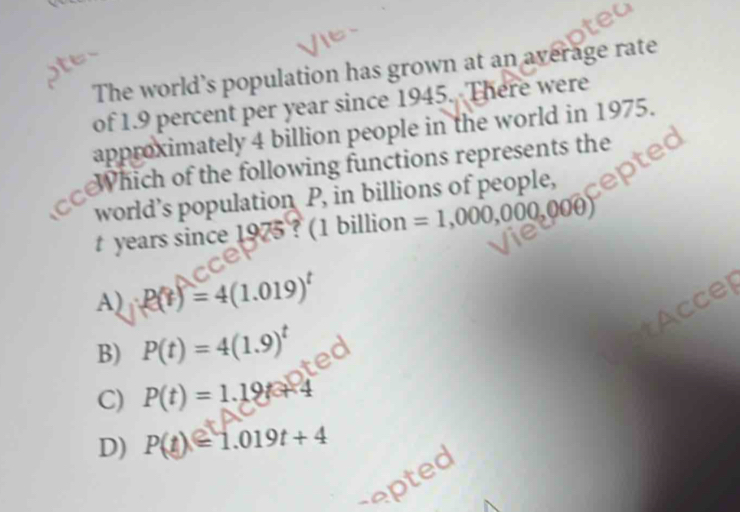 The world’s population has grown at an average rate
of 1.9 percent per year since 1945. There were
approximately 4 billion people in the world in 1975.
cewhich of the following functions represents the
world’s population P, in billions of people,
t years since 1975 ? (1 billion =1,000,000,000)
A) P(t)=4(1.019)^t
Accel
B) P(t)=4(1.9)^t
C) P(t)=1.19t+4
D) P(t)=1.019t+4
repted