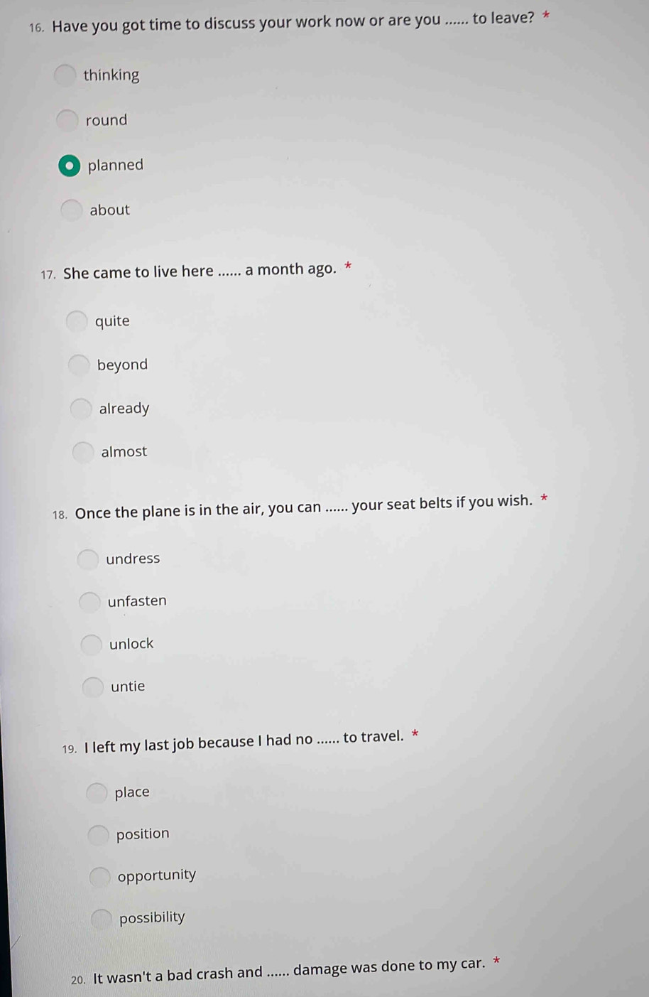 Have you got time to discuss your work now or are you ...... to leave? *
thinking
round
. planned
about
17. She came to live here ...... a month ago. *
quite
beyond
already
almost
18. Once the plane is in the air, you can ...... your seat belts if you wish. *
undress
unfasten
unlock
untie
19. I left my last job because I had no ...... to travel. *
place
position
opportunity
possibility
20. It wasn't a bad crash and ...... damage was done to my car. *
