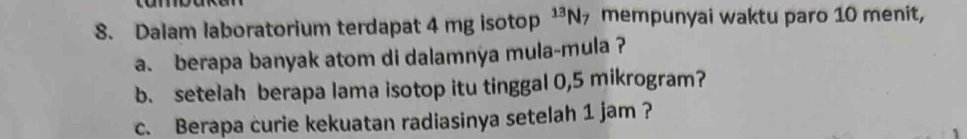 Dalam laboratorium terdapat 4 mg isotop^(13)N_7 mempunyai waktu paro 10 menit, 
a. berapa banyak atom di dalamnya mula-mula ? 
b. setelah berapa lama isotop itu tinggal 0,5 mikrogram? 
c. Berapa curie kekuatan radiasinya setelah 1 jam ?