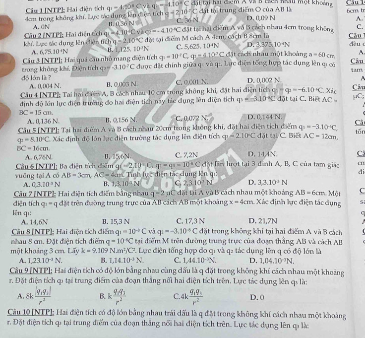 [NTP]: Hai điện tích q_1=4.10^(-5)C và q_2=-4.10°C đặt tại hai điểm Á và B cách nhâu một khoảng Câu 1
4cm trong không khí. Lực tác dụng lên điện tích q=2,10°C đặt tại trung điểm O của AB là D. 0,09 N 6cm tr
A. 0N B. 0,36 N C. 36 N
A.
Câu 2 [NTP]; Hai điện tích qi =4.10°C và q_2=-4.10^(-8)C đặt tại hai điểm A và B cách nhau 4cm trong không  Câu C.
khí. Lực tác dụng lên điện tích q=2.10°C đặt tại điểm M cách A 4cm, cách B 8cm là
L'
A. 6,75.10^(-4)N B. 1,125.10^(-3)N C. 5,62 25. 10^(-4)N D. 3,375.10^(-4)N
đều c
Câu 3 [NTP]; Hai quả cầu nhỏ mang điện tích q_1=10^(-7)C,q_2=4.10^(-7)C đặt cách nhau một khoảng a=60cm A
trong không khí. Điện tích q_3=-3.10^-C được đặt chính giữa q1 và q2. Lực điện tổng hợp tác dụng lên qí có Câu tam
độ lớn là ? D. 0,002 N.
A. 0,004 N. B. 0,003 N. C. 0,001 N. A
Câu 4 [NTP]: Tai hai điểm A, B cách nhau 10 cm trong không khí, đặt hai điện tích q_1=q_2=-6.10^(-6)C. Xác
Câu
định độ lớn lực điện trường do hai điện tích này tác dụng lên điện tích q_3=-3.10^(-8)C đặt tại C. Biết AC= μC;
BC=15cm. Cât
A. 0,136 N. B. 0,156 N. C. 0,072 N. D. 0,144 N.
Câu 5 [NTP]: Tại hai điểm A và B cách nhau 20cm trong không khí, đặt hai điện tích điểm q_1=-3.10^(-6)C,
q_2=8.10^6C. Xác định độ lớn lực điện trường tác dụng lên điện tích q_3=2.10°C đặt tại C. Biết AC=12cm, tốn
BC=16cm.
A. 6,76N. B. 15,6N. C. 7,2N D. 14,4N. Câ
Câu 6 [NTP]: Ba điện tích điểm q (=2,10^(-8))C,q^2=q^3=10^(-8)C đặt lần lượt tại 3 đình A, B, C của tam giác cn
vuông tại A có AB=3cm,AC=4cm. Tính lực điện tác dụng lên qi:
di
A. 0,3.10^(-3)N B. 1,3.10^(-3)N C. 2,3.10^(-3)N D. 3,3.10^(-3)N
Câu 7 [NTP]; Hai điện tích điểm bằng nhau q=2; 1C đặt tại A và B cách nhau một khoảng AB=6cm. Một C
điện tích q_1=q đặt trên đường trung trực của AB cách AB một khoảng x=4cm. Xác định lực điện tác dụng Sa
lên qì: q
A. 14,6N B. 15,3 N C. 17,3 N D. 21,7N
A
Câu 8 [NTP]: Hai điện tích điểm q_1=10^(-8)C và q_2=-3.10^(-8)C đặt trong không khí tại hai điểm A và B cách   
nhau 8 cm. Đặt điện tích điểm q=10^(-8)C tại điểm M trên đường trung trực của đoạn thẳng AB và cách AB
một khoảng 3 cm. Lấy k=9.109N.m^2/C^2. Lực điện tổng hợp do q1 và q2 tác dụng lên q có độ lớn là
A. 1,23.10^(-3)N. B. 1,14.10^(-3)N. C. 1,44.10^(-3)N. D. 1,04.10^(-3)N.
Câu 9 [NTP]: Hai điện tích có độ lớn bằng nhau cùng dấu là q đặt trong không khí cách nhau một khoảng
r. Đặt điện tích q₃ tại trung điểm của đoạn thắng nối hai điện tích trên. Lực tác dụng lên q₃ là:
A. 8kfrac |q_1q_3|r^2 B. kfrac q_1q_3r^2 C 4kfrac q_1q_3r^2 D. 0
Câu 10 [NTP]: Hai điện tích có độ lớn bằng nhau trái dấu là q đặt trong không khí cách nhau một khoảng
r. Đặt điện tích q₃ tại trung điểm của đoạn thắng nối hai điện tích trên. Lực tác dụng lên q là: