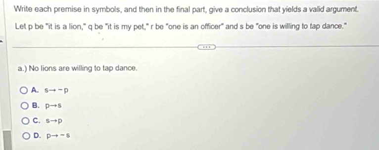 Write each premise in symbols, and then in the final part, give a conclusion that yields a valid argument.
Let p be "it is a lion," q be "it is my pet," r be "one is an officer" and s be "one is willing to tap dance."
a.) No lions are willing to tap dance.
A. sto sim p
B. pto s
C. sto p
D. pto sim s