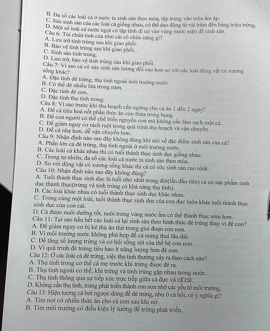 B. Đa số các loài cá ở nước ta sinh sản theo mùa, tập trung vào mùa ấm áp.
C. Sức sinh sản của các loài cá giống nhau, có thể dao động từ vài trăm đến hàng triệu trứng.
D. Một số loài cá nước ngọt có tập tính di cư vào vùng nước mặn đế sinh sản.
Câu 6: Túi chứa tinh của tôm cái có chức năng gì?
A. Lưu trữ tinh trùng sau khi giao phối.
B. Bảo vệ tinh trùng sau khi giao phối.
C. Sinh sản tinh trùng.
D. Lưu trữ, bảo vệ tinh trùng sau khi giao phối.
Câu 7: Vì sao cá có sức sinh sản tương đổi cao hơn so với các loài động vật có xương
sống khác?
A. Đặc tính đẻ trứng, thụ tinh ngoài môi trường nước.
B. Có thể đẻ nhiều lứa trong năm.
C. Đặc tính đẻ con.
D. Đặc tính thụ tinh trong.
Câu 8: Vì sao trước khi thu hoạch cần ngừng cho cá ăn 1 đến 2 ngày?
A. Để cá tiêu hoá nốt phần thức ăn còn thừa trong bụng.
B. Để con người có thể chế biến nguyên con mà không cần làm sạch ruột cá.
C. Để giảm nguy cơ rách ruột trong quá trình thu hoạch và vận chuyển.
D. Để cá nhẹ hơn, dễ vận chuyển hơn.
Câu 9: Nhận định nào sau đây không đúng khi nói về đặc điểm sinh sản của cá?
A. Phần lớn cá đẻ trứng, thụ tinh ngoài ở môi trường nước.
B. Các loài cá khác nhau thì có tuổi thành thục sinh dục giống nhau.
C. Trong tự nhiên, đa số các loài cá nước ta sinh sản theo mùa.
D. So với động vật có xương sống khác thì cá có sức sinh sản cao nhất.
Câu 10: Nhận định nào sau đây không đúng?
A. Tuổi thành thục sinh dục là tuổi nhỏ nhất trong đời(lần đầu tiên) cá có sản phầm sinh
dục thành thục(trứng và tinh trùng có khả năng thụ tinh).
B. Các loài khác nhau có tuổi thành thục sinh dục khác nhau.
C. Trong cùng một loài, tuổi thành thục sinh dục của con đực luôn khác tuổi thành thục
sinh dục của con cái.
D. Cá được nuôi dưỡng tốt, nuôi trong vùng nước ấm có thể thành thục sớm hơn.
Câu 11: Tại sao hầu hết các loài cá lại sinh sản theo hình thức đẻ trứng thay vì đẻ con?
A. Để giảm nguy cơ bị kẻ thù ăn thịt trong giai đoạn con non.
B. Vì môi trường nước không phù hợp để cá mang thai lâu dài.
C. Để tăng số lượng trứng và cơ hội sống sót của thế hệ con non.
D. Vì quá trình đẻ trứng tiêu hao ít năng lượng hơn đẻ con.
Câu 12: Ở các loài cá đẻ trứng, việc thụ tinh thường xảy ra theo cách nào?
A. Thụ tinh trong cơ thể cá mẹ trước khi trứng được đẻ ra.
B. Thụ tinh ngoài cơ thể, khi trứng và tinh trùng gặp nhau trong nước.
C. Thụ tinh thông qua sự tiếp xúc trực tiếp giữa cá đực và cá cái.
D. Không cần thụ tinh, trứng phát triển thành con non nhờ các yếu tố môi trường.
Câu 13: Hiện tượng cá bơi ngược dòng để đẻ trứng, như ở cá hồi, có ý nghĩa gì?
A. Tìm nơi có nhiều thức ăn cho cá con sau khi nở.
B. Tìm môi trường có điều kiện lý tưởng để trứng phát triển.