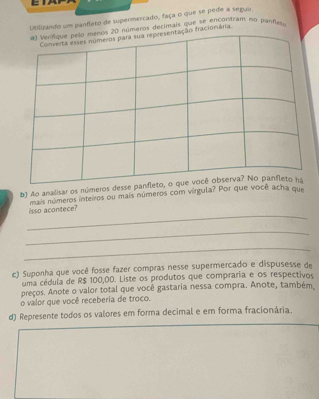 Utilizando um panfleto de supermercado, faça o que se pede a seguir. 
eros decimais que se encontram no panfleto 
fracionária. 
b) Ao analisar os números desse 
mais números inteiros ou mais números com vírgula? Por que você acha que 
_ 
isso acontece? 
_ 
_ 
c) Suponha que você fosse fazer compras nesse supermercado e dispusesse de 
uma cédula de R$ 100,00. Liste os produtos que compraria e os respectivos 
preços. Anote o valor total que você gastaria nessa compra. Anote, também, 
o valor que você receberia de troco. 
d) Represente todos os valores em forma decimal e em forma fracionária.