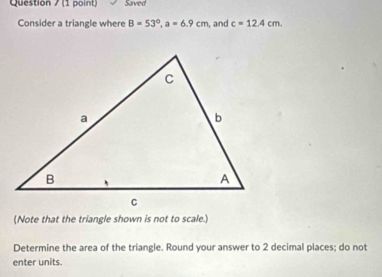 Saved 
Consider a triangle where B=53°, a=6.9cm , and c=12.4cm. 
(Note that the triangle shown is not to scale.) 
Determine the area of the triangle. Round your answer to 2 decimal places; do not 
enter units.