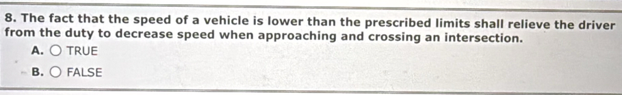 The fact that the speed of a vehicle is lower than the prescribed limits shall relieve the driver
from the duty to decrease speed when approaching and crossing an intersection.
A. TRUE
B. FALSE