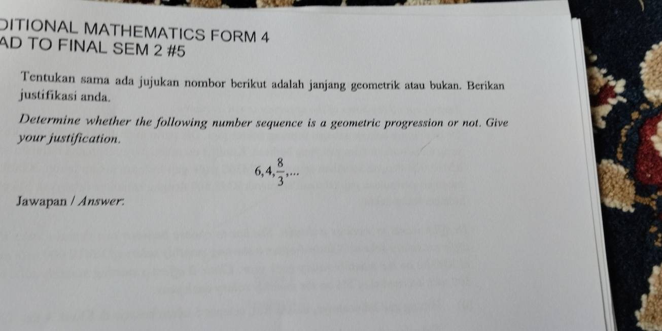 DITIONAL MATHEMATICS FORM 4 
AD TO FINAL SEM 2 #5 
Tentukan sama ada jujukan nombor berikut adalah janjang geometrik atau bukan. Berikan 
justifikasi anda. 
Determine whether the following number sequence is a geometric progression or not. Give 
your justification.
6, 4,  8/3 ,... 
Jawapan / Answer: