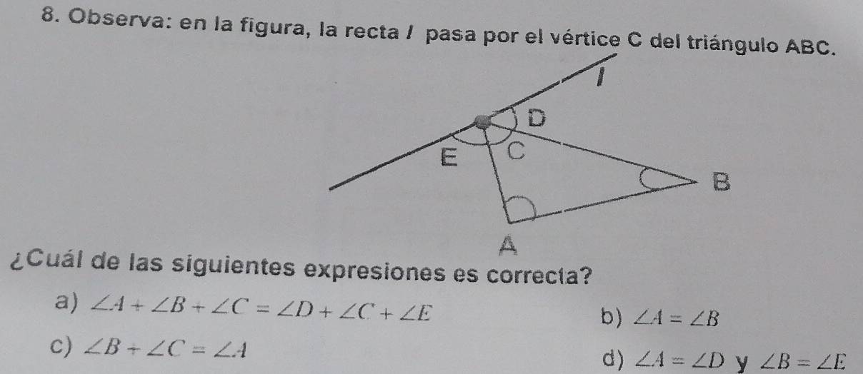 Observa: en la figura, la recta / pasa por el vértice C del triángulo ABC.
¿Cuál de las siguientes expresiones es correcta?
a) ∠ A+∠ B+∠ C=∠ D+∠ C+∠ E b) ∠ A=∠ B
c) ∠ B+∠ C=∠ A d) ∠ A=∠ D y ∠ B=∠ E