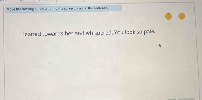 Move the missing punctuation to the correct place in the sentence. 
I leaned towards her and whispered, You look so pale.