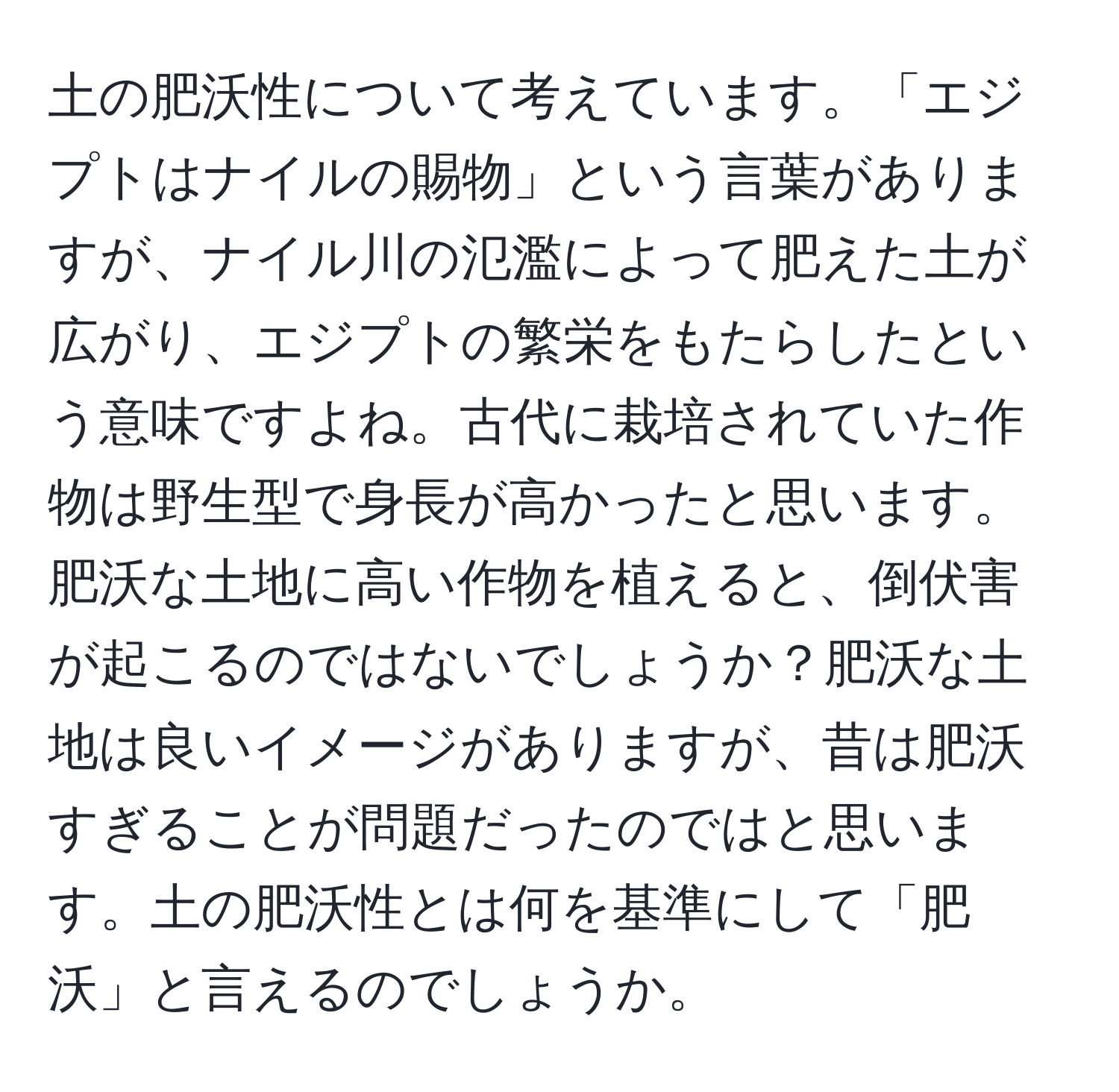 土の肥沃性について考えています。「エジプトはナイルの賜物」という言葉がありますが、ナイル川の氾濫によって肥えた土が広がり、エジプトの繁栄をもたらしたという意味ですよね。古代に栽培されていた作物は野生型で身長が高かったと思います。肥沃な土地に高い作物を植えると、倒伏害が起こるのではないでしょうか？肥沃な土地は良いイメージがありますが、昔は肥沃すぎることが問題だったのではと思います。土の肥沃性とは何を基準にして「肥沃」と言えるのでしょうか。