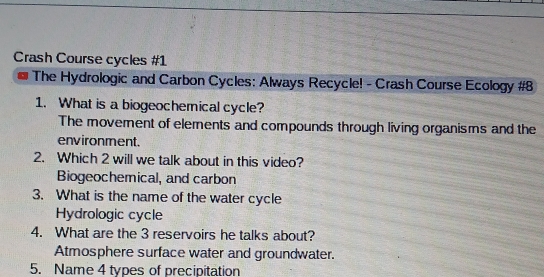 Crash Course cycles #1
The Hydrologic and Carbon Cycles: Always Recycle! - Crash Course Ecology #8
1. What is a biogeochemical cycle?
The movemnent of elements and compounds through living organisms and the
environment.
2. Which 2 will we talk about in this video?
Biogeochemical, and carbon
3. What is the name of the water cycle
Hydrologic cycle
4. What are the 3 reservoirs he talks about?
Atmosphere surface water and groundwater.
5. Name 4 types of precipitation