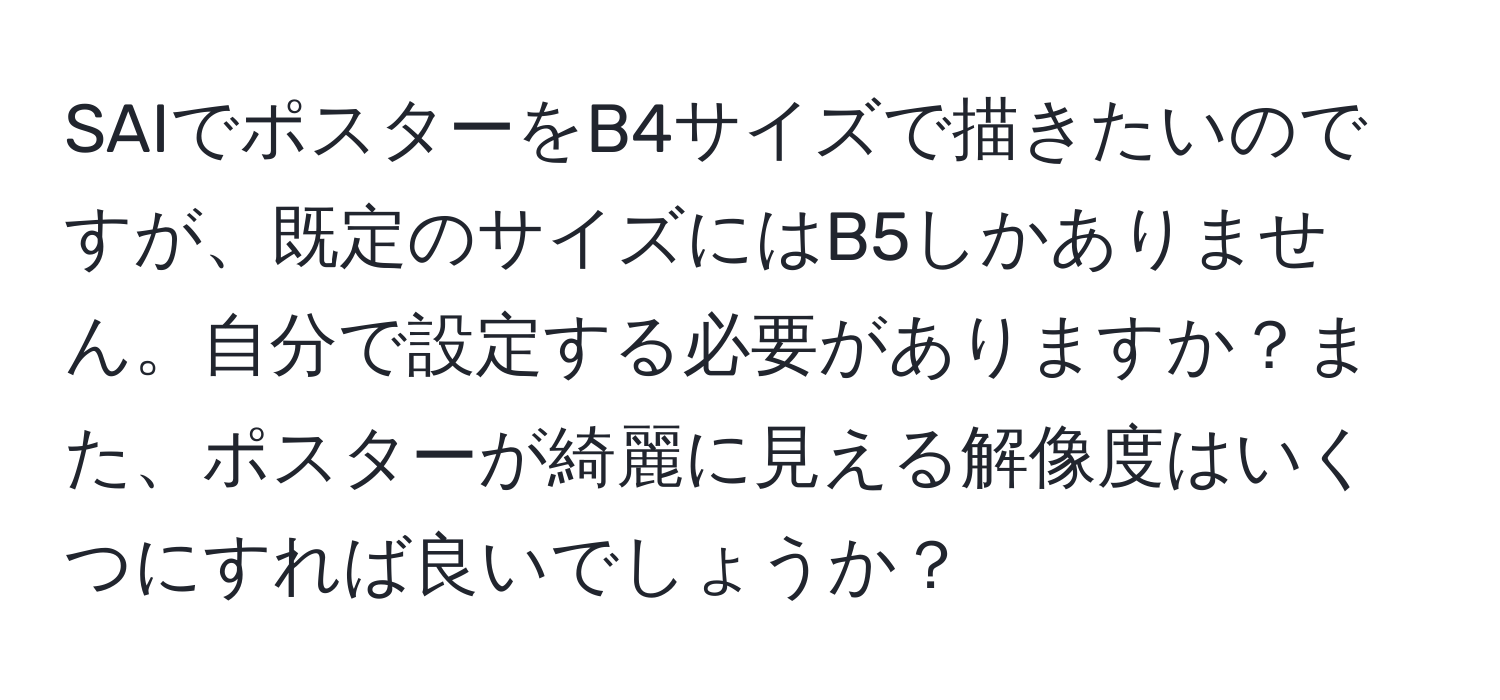 SAIでポスターをB4サイズで描きたいのですが、既定のサイズにはB5しかありません。自分で設定する必要がありますか？また、ポスターが綺麗に見える解像度はいくつにすれば良いでしょうか？