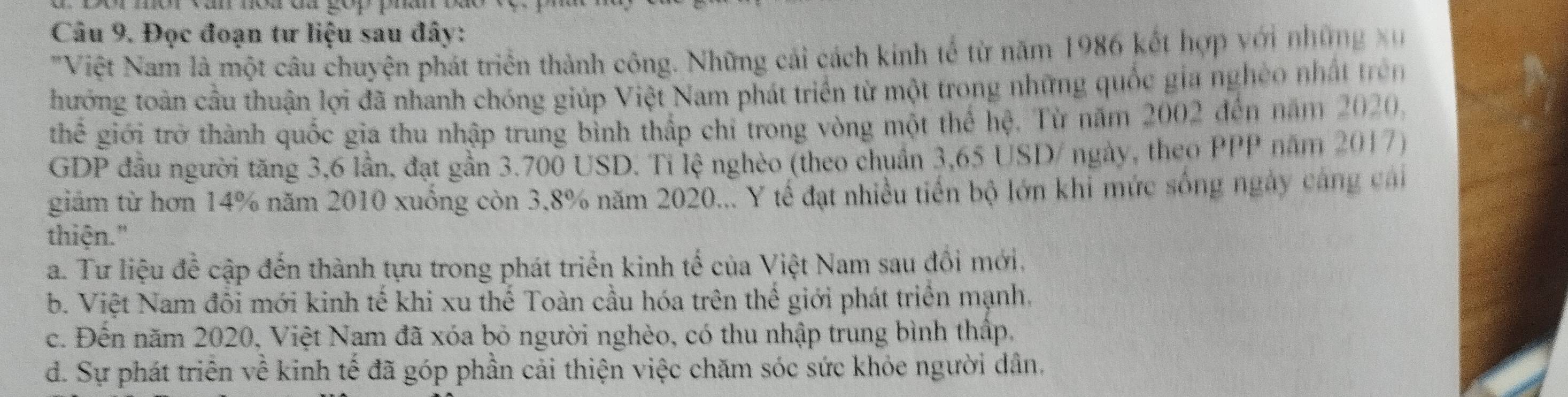 Đọc đoạn tư liệu sau đây:
' Việt Nam là một câu chuyện phát triển thành công. Những cải cách kinh tế từ năm 1986 kết hợp với những x
thướng toàn cầu thuận lợi đã nhanh chóng giúp Việt Nam phát triển từ một trong những quốc gia nghéo nhất trên
thể giới trở thành quốc gia thu nhập trung bình thấp chỉ trong vòng một thể hệ. Từ năm 2002 đến năm 2020,
GDP đầu người tăng 3,6 lần, đạt gần 3.700 USD. Tỉ lệ nghèo (theo chuẩn 3,65 USD / ngày, theo PPP năm 2017)
giám từ hơn 14% năm 2010 xuống còn 3.8% năm 2020... Y tế đạt nhiều tiến bộ lớn khi mức sống ngày cáng cai
thiện."
a. Tư liệu để cập đến thành tựu trong phát triển kinh tế của Việt Nam sau đôi mới.
b. Việt Nam đổi mới kinh tế khi xu thế Toàn cầu hóa trên thế giới phát triển mạnh.
c. Đến năm 2020, Việt Nam đã xóa bỏ người nghèo, có thu nhập trung bình thấp,
d. Sự phát triển về kinh tế đã góp phần cải thiện việc chăm sóc sức khỏe người dân,