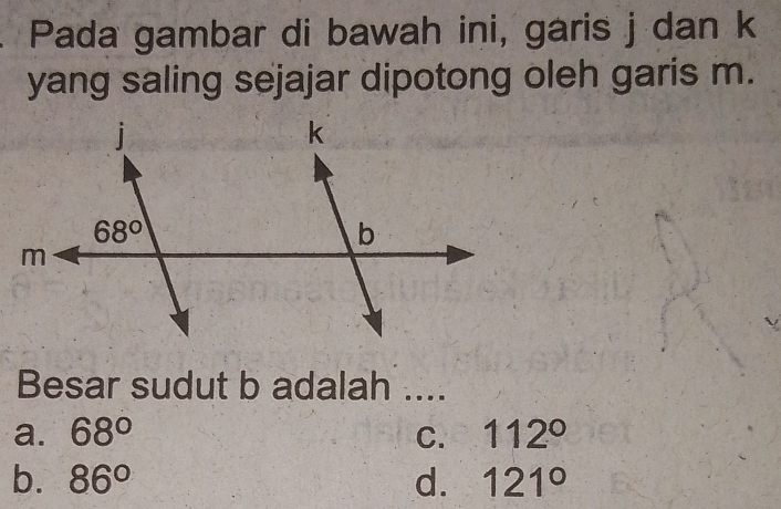 Pada gambar di bawah ini, garis j dan k
yang saling sejajar dipotong oleh garis m.
Besar sudut b adalah ....
a. 68° C. 112°
b. 86° d. 121°