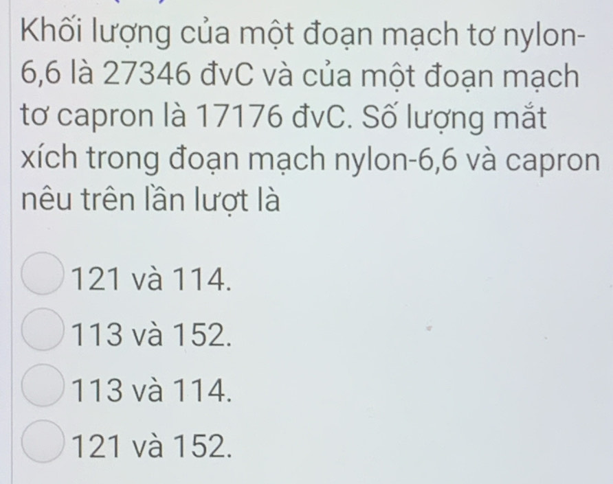 Khối lượng của một đoạn mạch tơ nylon-
6,6 là 27346 đvC và của một đoạn mạch
tơ capron là 17176 đvC. Số lượng mắt
xích trong đoạn mạch nylon -6,6 và capron
nêu trên lần lượt là
121 và 114.
113 và 152.
113 và 114.
121 và 152.