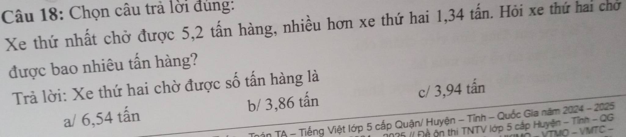 Chọn câu trả lời đùng:
Xe thứ nhất chở được 5, 2 tấn hàng, nhiều hơn xe thứ hai 1,34 tấn. Hỏi xe thứ hai chơ
được bao nhiêu tấn hàng?
Trả lời: Xe thứ hai chờ được số tấn hàng là
a/ 6,54 tấn b/ 3,86 tấn c/ 3,94 tấn
ận TA - Tiếng Việt lớp 5 cấp Quận/ Huyện - Tỉnh - Quốc Gia năm 2024 - 2025
25 // Đề ộn thi TNTV lớp 5 cấp Huyện - Tỉnh - QG
VTMO - VMTC -