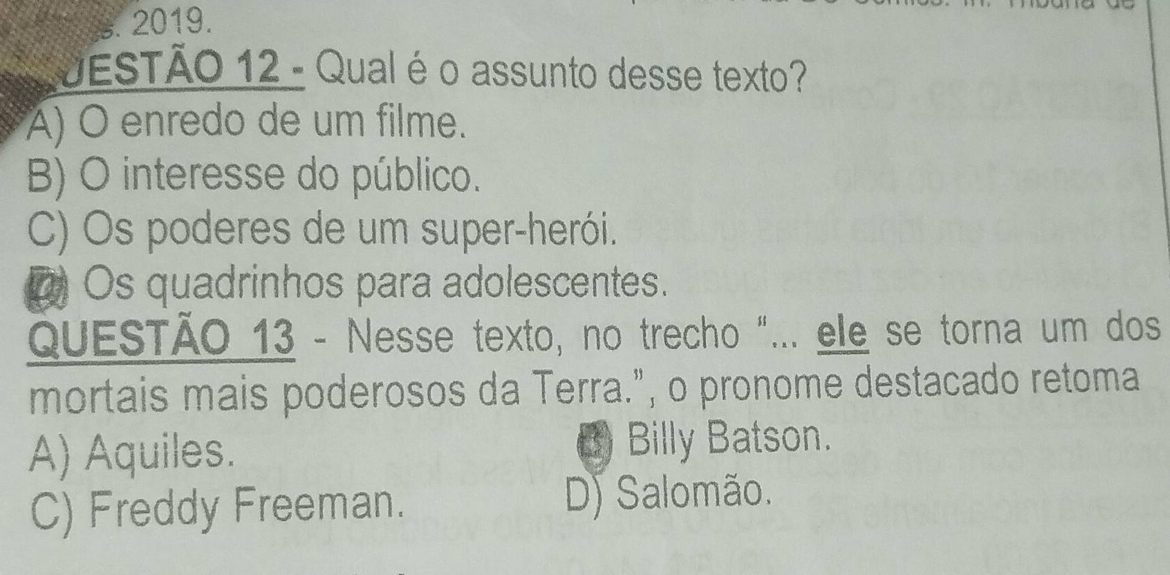 JESTÃO 12 - Qual é o assunto desse texto?
A) O enredo de um filme.
B) O interesse do público.
C) Os poderes de um super-herói.
a Os quadrinhos para adolescentes.
QUESTÃO 13 - Nesse texto, no trecho "... ele se torna um dos
mortais mais poderosos da Terra.", o pronome destacado retoma
A) Aquiles. () Billy Batson.
C) Freddy Freeman. D) Salomão.