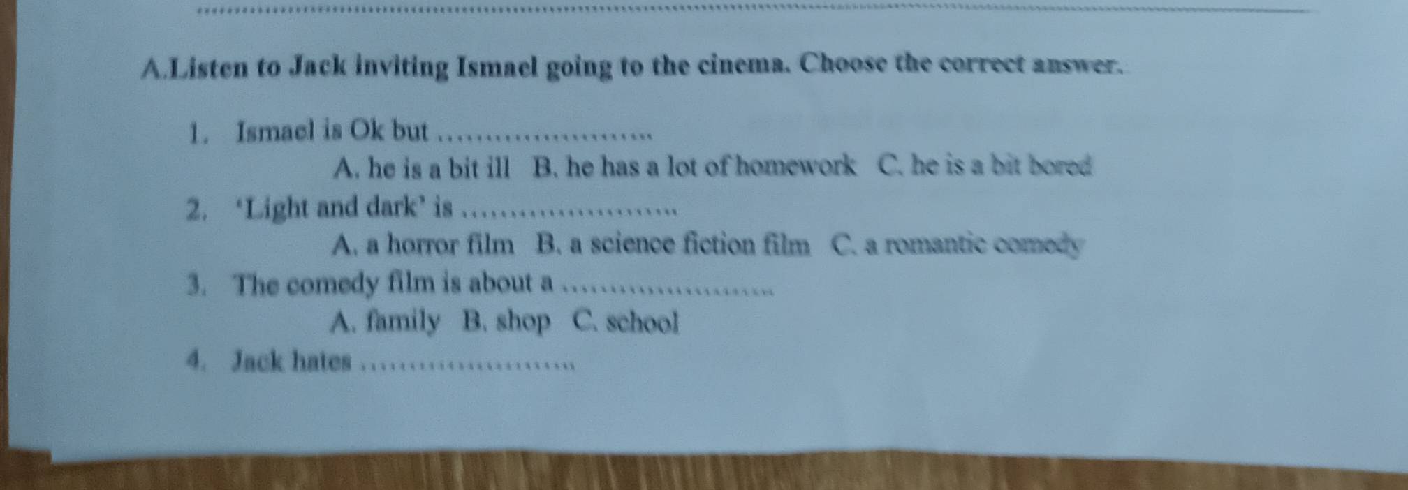 Listen to Jack inviting Ismael going to the cinema. Choose the correct answer.
1. Ismael is Ok but_
A. he is a bit ill B. he has a lot of homework C. he is a bit bored
2. ‘Light and dark’ is_
A. a horror film B. a science fiction film C. a romantic comedy
3. The comedy film is about a_
A. family B. shop C. school
4. Jack hates_