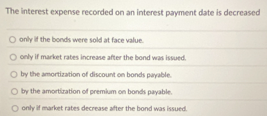 The interest expense recorded on an interest payment date is decreased
only if the bonds were sold at face value.
only if market rates increase after the bond was issued.
by the amortization of discount on bonds payable.
by the amortization of premium on bonds payable.
only if market rates decrease after the bond was issued.