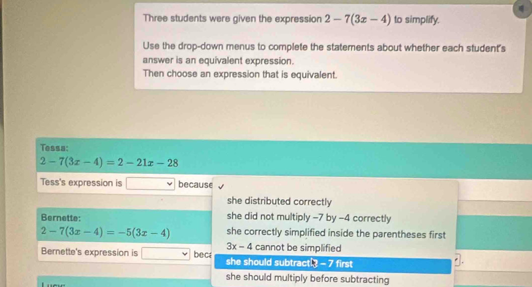 Three students were given the expression 2-7(3x-4) to simplify.
Use the drop-down menus to complete the statements about whether each student's
answer is an equivalent expression.
Then choose an expression that is equivalent.
Tessa:
2-7(3x-4)=2-21x-28
Tess's expression is because
she distributed correctly
Bernette: she did not multiply -7 by -4 correctly
2-7(3x-4)=-5(3x-4)
she correctly simplified inside the parentheses first
3x-4 cannot be simplified
Bernette's expression is bec she should subtractl? - 7 first
1.
she should multiply before subtracting