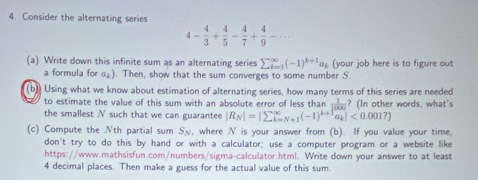 Consider the alternating series
4- 4/3 + 4/5 - 4/7 + 4/9 -·s
(a) Write down this infinite sum as an alternating series sumlimits  underline(k=1)^(∈fty)(-1)^k+1a_k (your job here is to figure out 
a formula for a*). Then, show that the sum converges to some number S. 
(b) Using what we know about estimation of alternating series, how many terms of this series are needed 
to estimate the value of this sum with an absolute error of less than  1/1000  ? (In other words, what's 
the smallest N such that we can guarantee |R_N|=|sumlimits^(∈fty)_k=N+1(-1)^k+1a_k|<0.001?)
(c) Compute the Nth partial sum Sχ, where N is your answer from (b). If you value your time, 
don't try to do this by hand or with a calculator; use a computer program or a website like 
https: //www.mathsisfun.com/numbers/sigma-calculator.html. Write down your answer to at least
4 decimal places. Then make a guess for the actual value of this sum.