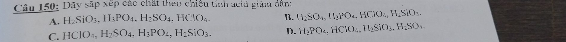 Dãy sắp xếp các chất theo chiều tính acid giảm dân:
A. H_2SiO_3, H_3PO_4, H_2SO_4, HClO_4.
B. H_2SO_4, H_3PO_4, HClO_4, H_2SiO_3.
C. HClO_4, H_2SO_4, H_3PO_4, H_2SiO_3.
D. H_3PO_4, HClO_4, H_2SiO_3, H_2SO_4.