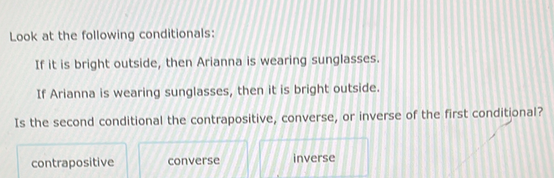 Look at the following conditionals:
If it is bright outside, then Arianna is wearing sunglasses.
If Arianna is wearing sunglasses, then it is bright outside.
Is the second conditional the contrapositive, converse, or inverse of the first conditional?
contrapositive converse inverse