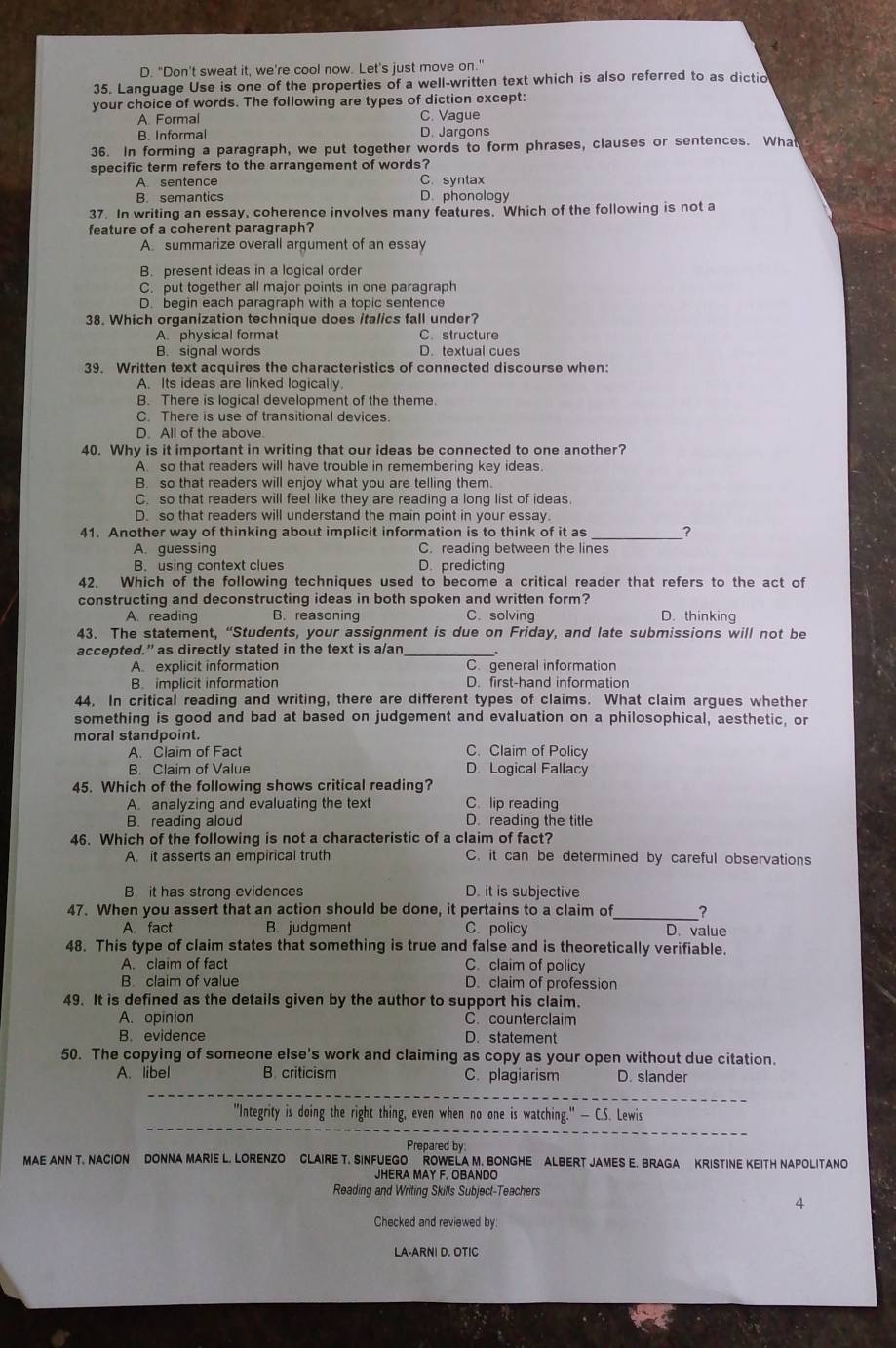 D. "Don't sweat it, we're cool now. Let's just move on."
35. Language Use is one of the properties of a well-written text which is also referred to as dictio
your choice of words. The following are types of diction except:
A. Formal C. Vague
B. Informal D. Jargons
36. In forming a paragraph, we put together words to form phrases, clauses or sentences. What
specific term refers to the arrangement of words?
A. sentence C. syntax
B. semantics D. phonology
37. In writing an essay, coherence involves many features. Which of the following is not a
feature of a coherent paragraph?
A. summarize overall argument of an essay
B. present ideas in a logical order
C. put together all major points in one paragraph
D. begin each paragraph with a topic sentence
38. Which organization technique does italics fall under?
A. physical format C. structure
B. signal words D. textual cues
39. Written text acquires the characteristics of connected discourse when:
A. Its ideas are linked logically
B. There is logical development of the theme.
C. There is use of transitional devices.
D. All of the above.
40. Why is it important in writing that our ideas be connected to one another?
A. so that readers will have trouble in remembering key ideas.
B. so that readers will enjoy what you are telling them.
C. so that readers will feel like they are reading a long list of ideas.
D. so that readers will understand the main point in your essay.
41. Another way of thinking about implicit information is to think of it as_ ?
A. guessing C. reading between the lines
B. using context clues D. predicting
42, Which of the following techniques used to become a critical reader that refers to the act of
constructing and deconstructing ideas in both spoken and written form? D. thinking
A. reading B. reasoning C. solving
43. The statement, “Students, your assignment is due on Friday, and late submissions will not be
accepted.” as directly stated in the text is a/an
A. explicit information C. general information
B. implicit information D. first-hand information
44. In critical reading and writing, there are different types of claims. What claim argues whether
something is good and bad at based on judgement and evaluation on a philosophical, aesthetic, or
moral standpoint. C. Claim of Policy
A. Claim of Fact
B. Claim of Value D. Logical Fallacy
45. Which of the following shows critical reading? C lip reading
A. analyzing and evaluating the text
B. reading aloud D. reading the title
46. Which of the following is not a characteristic of a claim of fact?
A. it asserts an empirical truth C. it can be determined by careful observations
B. it has strong evidences D. it is subjective
47. When you assert that an action should be done, it pertains to a claim of_ _?
A fact B. judgment C. policy D. value
48. This type of claim states that something is true and false and is theoretically verifiable.
A. claim of fact C. claim of policy
B claim of value D. claim of profession
49. It is defined as the details given by the author to support his claim.
A. opinion C. counterclaim
B. evidence D. statement
50. The copying of someone else's work and claiming as copy as your open without due citation.
A. libel B. criticism C. plagiarism D. slander
_
_
"Integrity is doing the right thing, even when no one is watching." — C.S. Lewis
Prepared by
MAE ANN T. NACION DONNA MARIE L. LORENZO CLAIRE T. SINFUEGO  ROWELA M. BONGHE ALBERT JAMES E. BRAGA KRISTINE KEITH NAPOLITANO
JHERA MAY F, OBANDO
Reading and Writing Skills Subject-Teachers
4
Checked and reviewed by:
LA-ARNI D. OTIC