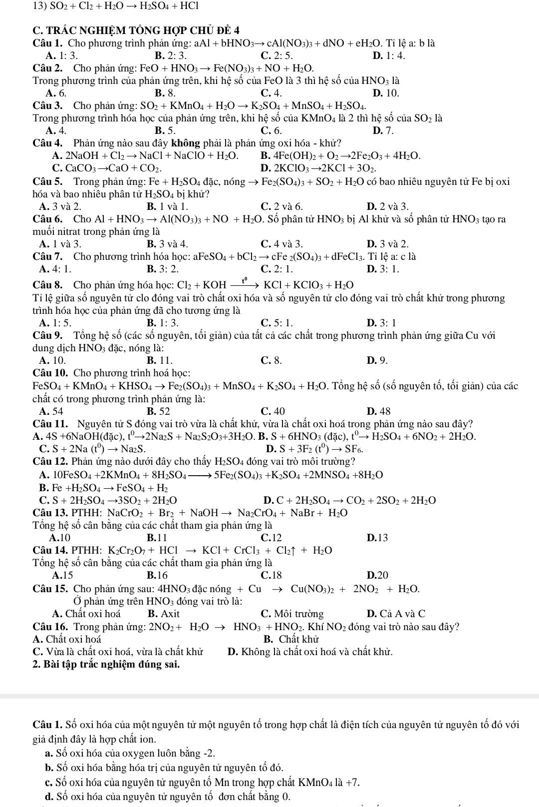 SO_2+Cl_2+H I2O → H_2SO_4+ HCl
C. TRÁC NGHIỆM TỐNG HợP CHỦ ĐE 4
Câu 1. Cho phương trình phản ứng: aAl+bHNO_3to cAl(NO_3)_3+dNO+eH_2O Tile a: b là
A. 1:3. B. 2:3. C. 2: 5. D. 1:4.
Câu 2. Cho phản ứng: FeO+HNO_3to Fe(NO_3)_3+NO+H_2O.
Trong phương trình của phản ứng trên, khi hệ số của FeO là 3 thì hệ số của HNO_31a
A. 6. B. 8. C. 4. D. 10.
Câu 3. Cho phản ứng: SO_2+KMnO_4+H_2Oto K_2SO_4+MnSO_4+H_2SO_4.
Trong phương trình hóa học của phản ứng trên, khi hệ số ciaKMnO_4 là 2 thì hệ số cuaSO_2 là
A. 4. B. 5. C. 6. D. 7.
Câu 4. Phản ứng nào sau đây không phải là phản ứn, goxih6a-khi r?
A. 2NaOH+Cl_2to NaCl+NaClO+H_2O. B. 4Fe(OH)_2+O_2to 2Fe_2O_3+4H_2O.
C. CaCO_3to CaO+CO_2. D. 2KClO_3to 2KCl+3O_2.
Câu 5. Trong phản ứng: Fe+H_2SO_4 đặc, nóng to Fe_2(SO_4)_3+SO_2+H_2O có bao nhiêu nguyên tử Fe bị oxi
hóa và bao nhiêu phân tử H_2SO_4bi khử?
A. 3 và 2. B. 1 va1. C. 2 và 6. D. 2va3.
Câu 6. Cho Al + HNO_3to Al(NO_3)_3+NO H_2O. Số phân tử HNO_3 bị Al khử và số phân tử HNO_3 tạo ra
muối nitrat trong phản ứng là
A. 1 va3 B. 3 và 4. C. 4va3. D. 3va2.
Câu 7. Cho phương trình hóa học: al aFeSO_4+bCl_2to cFe_2(SO_4)_3+dFeCl_3.. Tỉ lệ a: cla
A. 4: 1. B. 3:2. C. 2:1. D. 3:1.
Câu 8. Cho phản ứng hóa học: Cl_2+KOH- to KCl+KClO_3+H_2O
Tỉ lệ giữa số nguyên tử clo đóng vai trò chất oxi hóa và số nguyên tử clo đóng vai trò chất khử trong phương
trình hóa học của phản ứng đã cho tương ứng là
A. 1:5. B. 1:3. C. 5:1. D. 3:1
Câu 9. Tổng hệ số (các số nguyên, tối giản) của tất cả các chất trong phương trình phản ứng giữa Cu với
dung dịch HNO_3dac , nóng là:
A. 10. B. 11. C. 8. D. 9.
Câu 10. Cho phương trình hoá học:
FeSO_4+KMnO_4+KHSO_4to Fe_2(SO_4)_3+MnSO_4+K_2SO_4+H_2O. Tổng hhat ? số (số nguyên tố, tối giản) của các
chất có trong phương trình phản ứng là:
A. 54 B. 52 C. 40 D. 48
Câu 11. Nguyên tử S đóng vai trò vừa là chất khử, vừa là chất oxi hoá trong phản ứng nào sau đây?
A. 4S+6NaOH(dac),t^0to 2Na_2S+Na_2S_2O_3+3H_2O. B. S+6HNO_3(dac),t^0to H_2SO_4+6NO_2+2H_2O.
C. S+2Na(t^0)to Na_2S. D. S+3F_2(t^0)to SF_6.
Câu 12. Phản ứng nào dưới đây cho thấy H_2SO_4 4 đóng vai trò môi trường?
A. 10FeSO_4+2KMnO_4+8H_2SO_4 to 5Fe_2(SO_4)_3+K_2SO_4+2MNSO_4+8H_2O
B. Fe+H_2SO_4to FeSO_4+H_2
C. S+2H_2SO_4to 3SO_2+2H_2O D. C+2H_2SO_4to CO_2+2SO_2+2H_2O
Câu 13. PTHH: NaCrO_2+Br_2+NaOHto Na_2CrO_4+NaBr+H_2O
Tổng hệ số cân bằng của các chất tham gia phản ứng là
A.10 B.11 C.12 D.13
Câu 14. PTHH: K_2Cr_2O_7+HClto KCl+CrCl_3+Cl_2uparrow +H_2O
Tổng hệ số cân bằng của các chất tham gia phản ứng là
A.15 B.16 C.18 D.20
Câu 15. Cho phản ứng sau: 4HNO_3 đặc nóng +Cuto Cu(NO_3)_2+2NO_2+H_2O.
Ở phản ứng trên HN NO_3 đóng vai trò là:
A. Chất oxi hoá B. Axi T C. Môi trường D. C aAva C
Câu 16. Trong phản ứng: 2NO_2+ H_2O to HNO_3+HNO_2.KhiNO_2 đóng vai trò nào sau đây?
A. Chất oxi hoá B. Chất khử
C. Vừa là chất oxi hoá, vừa là chất khử D. Không là chất oxi hoá và chất khử.
2. Bài tập trắc nghiệm đúng sai.
Câu 1. Số oxi hóa của một nguyên tử một nguyên tố trong hợp chất là điện tích của nguyên tử nguyên tố đó với
giả định đây là hợp chất ion.
a. Số oxi hóa của oxygen luôn bằng -2.
b. Số oxi hóa bằng hóa trị của nguyên tử nguyên tố đó.
c. Số oxi hóa của nguyên tử nguyên tố Mn trong hợp chất KMnO4 là +7.
d. Số oxi hóa của nguyên tử nguyên tố đơn chất bằng 0.