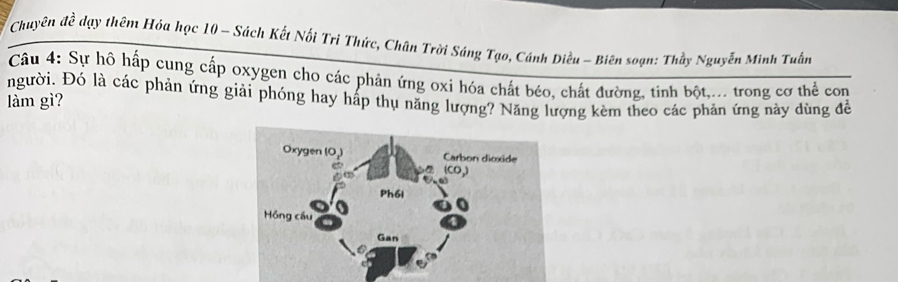 Chuyên đề dạy thêm Hóa học 10 - Sách Kết Nối Trì Thức, Chân Trời Sáng Tạo, Cánh Diều - Biên soạn: Thầy Nguyễn Minh Tuấn 
Câu 4: Sự hô hấp cung cấp oxygen cho các phản ứng oxi hóa chất béo, chất đường, tinh bột,... trong cơ thể con 
người. Đó là các phản ứng giải phóng hay hấp thụ năng lượng? Năng lượng kèm theo các phản ứng này dùng đềể 
làm gì?