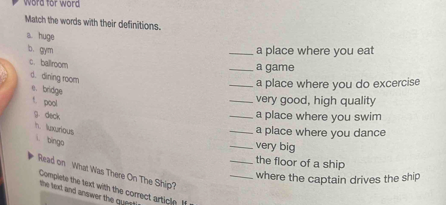 word for word 
Match the words with their definitions. 
a. huge 
b.gym _a place where you eat 
c. ballroom 
_a game 
d. dining room 
_a place where you do excercise 
e. bridge 
f. pool 
_very good, high quality 
g. deck _a place where you swim 
h. luxurious 
_a place where you dance 
i. bingo 
_very big 
_the floor of a ship 
Read on What Was There On The Ship? 
_where the captain drives the ship 
Complete the text with the correct article. If 
the text and answer the questi