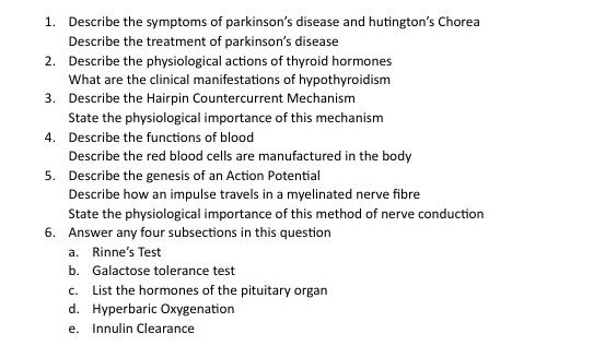 Describe the symptoms of parkinson’s disease and hutington’s Chorea 
Describe the treatment of parkinson’s disease 
2. Describe the physiological actions of thyroid hormones 
What are the clinical manifestations of hypothyroidism 
3. Describe the Hairpin Countercurrent Mechanism 
State the physiological importance of this mechanism 
4. Describe the functions of blood 
Describe the red blood cells are manufactured in the body 
5. Describe the genesis of an Action Potential 
Describe how an impulse travels in a myelinated nerve fibre 
State the physiological importance of this method of nerve conduction 
6. Answer any four subsections in this question 
a. Rinne’s Test 
b. Galactose tolerance test 
c. List the hormones of the pituitary organ 
d. Hyperbaric Oxygenation 
e. Innulin Clearance