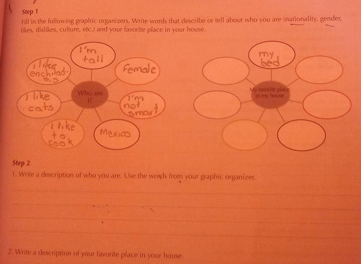 Fill in the following graphic organizers. Write words that describe or tell about who you are (nationality, gender, 
likes, dislikes, culture, etc.) and your favorite place in your house. 
Step 2 
1. Write a description of who you are. Use the words from your graphic organizer. 
_ 
_ 
_ 
_ 
2. Write a description of your favorite place in your house.