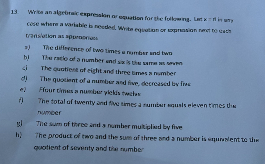 13, Write an algebraic expression or equation for the following. Let x=# in any 
case where a variable is needed. Write equation or expression next to each 
translation as approbriats 
a) The difference of two times a number and two 
b) The ratio of a number and six is the same as seven 
c) The quotient of eight and three times a number 
d) The quotient of a number and five, decreased by five 
e) Ffour times a number yields twelve 
f) The total of twenty and five times a number equals eleven times the 
number 
g) The sum of three and a number multiplied by five 
h) The product of two and the sum of three and a number is equivalent to the 
quotient of seventy and the number