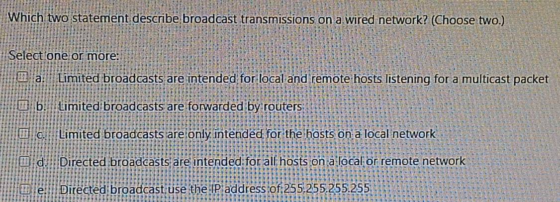 Which two statement describe broadcast transmissions on a wired network? (Choose two.)
Select one or more:
a. Limited broadcasts are intended for local and remote hosts listening for a multicast packet
b. Limited broadcasts are forwarded by routers
c. Limited broadcasts are only intended for the hosts on a local network
d. Directed broadcasts are intended for all hosts on a local or remote network
e. Directed broadcast use the IP address of 255.255.255.255