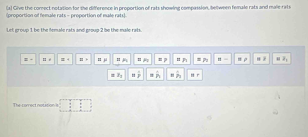 Give the correct notation for the difference in proportion of rats showing compassion, between female rats and male rats 
(proportion of female rats - proportion of male rats). 
Let group 1 be the female rats and group 2 be the male rats. 
: ≠
μ mu _1
P
P_2 :: ρ overline x :: overline x_1
overline x_2 :: 2_2 T 
The correct notation is