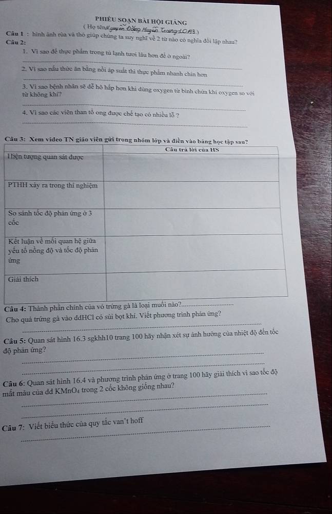 phiếu soạn bài hội giảng 
( Họ tênN guyên Đông Huy ền Trong 1083.) 
Câu 1ạ: hình ảnh rùa và thỏ giúp chúng ta suy nghĩ về 2 từ nào có nghĩa đối lập nhau? 
Câu 2: 
_ 
1. Vì sao để thực phẩm trong tủ lạnh tưới lâu hơn để ở ngoài? 
_ 
2. Vi sao nấu thức ăn bằng nổi áp suất thì thực phẩm nhanh chín hơn 
3. Vì sao bệnh nhân sẽ dễ hộ hấp hơn khi dùng oxygen từ bình chứa khí oxygen so với 
từ không khí? 
_ 
_ 
4. Vì sao các viên than tổ ong được chế tạo có nhiều lỗ ?

H
c
y
ứ 

_ 
Cho quả trứng gà vào ddHCl có sủi bọt khí. Viết phương trình phản ứng? 
Câu 5: Quan sát hình 16.3 sgkhh10 trang 100 hãy nhận xét sự ảnh hưởng của nhiệt độ đến tốc 
độ phản ứng? 
_ 
Câu 6: Quan sát hình 16.4 và phương trình phản ứng ở trang 100 hãy giải thích vì sao tốc độ 
_ 
mắt màu của dd KMnO4 trong 2 cốc không giống nhau? 
_ 
Câu 7: Viết biểu thức của quy tắc van't hoff