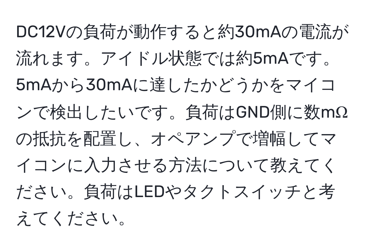 DC12Vの負荷が動作すると約30mAの電流が流れます。アイドル状態では約5mAです。5mAから30mAに達したかどうかをマイコンで検出したいです。負荷はGND側に数mΩの抵抗を配置し、オペアンプで増幅してマイコンに入力させる方法について教えてください。負荷はLEDやタクトスイッチと考えてください。