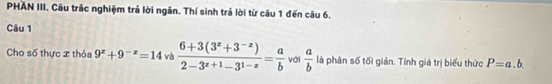 PHAN III. Câu trắc nghiệm trả lời ngân. Thí sinh trả lời từ câu 1 đến câu 6. 
Câu 1 
Cho số thực x thỏa 9^x+9^(-x)=14 và  (6+3(3^x+3^(-x)))/2-3^(x+1)-3^(1-x) = a/b  với  a/b  là phân số tối giản. Tính giá trị biểu thức P=a.b.