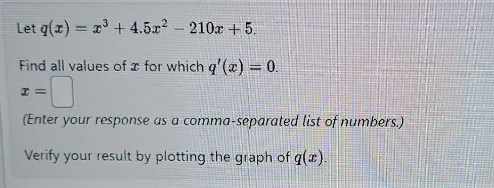 Let q(x)=x^3+4.5x^2-210x+5. 
Find all values of x for which q'(x)=0.
x=□
(Enter your response as a comma-separated list of numbers.) 
Verify your result by plotting the graph of q(x).